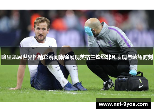 哈里凯恩世界杯精彩瞬间集锦展现英格兰锋霸非凡表现与荣耀时刻