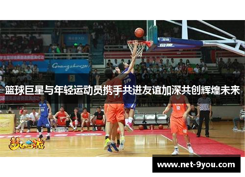 篮球巨星与年轻运动员携手共进友谊加深共创辉煌未来