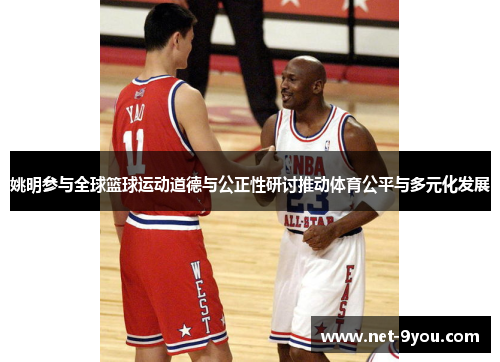 姚明参与全球篮球运动道德与公正性研讨推动体育公平与多元化发展