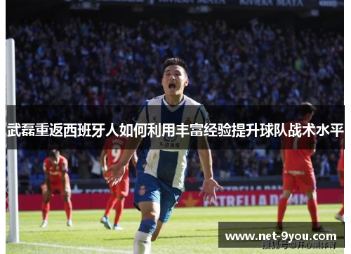 武磊重返西班牙人如何利用丰富经验提升球队战术水平