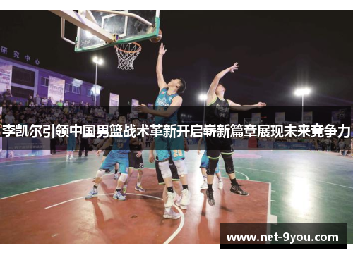 李凯尔引领中国男篮战术革新开启崭新篇章展现未来竞争力