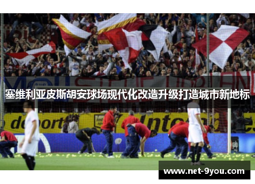 塞维利亚皮斯胡安球场现代化改造升级打造城市新地标