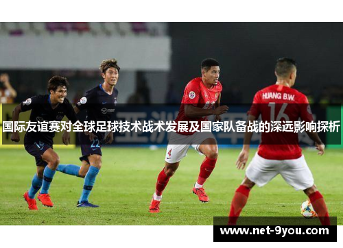 国际友谊赛对全球足球技术战术发展及国家队备战的深远影响探析