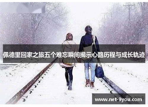 佩德里回家之旅五个难忘瞬间揭示心路历程与成长轨迹