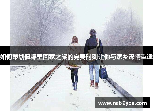 如何策划佩德里回家之旅的完美时刻让他与家乡深情重逢